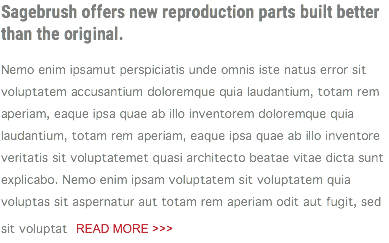 Sagebrush offers new reproduction parts built better than the original. Nemo enim ipsamut perspiciatis unde omnis iste natus error sit voluptatem accusantium doloremque quia laudantium, totam rem aperiam, eaque ipsa quae ab illo inventorem doloremque quia laudantium, totam rem aperiam, eaque ipsa quae ab illo inventore veritatis sit voluptatemet quasi architecto beatae vitae dicta sunt explicabo. Nemo enim ipsam voluptatem sit voluptatem quia voluptas sit aspernatur aut totam rem aperiam odit aut fugit, sed sit voluptat READ MORE >>> 